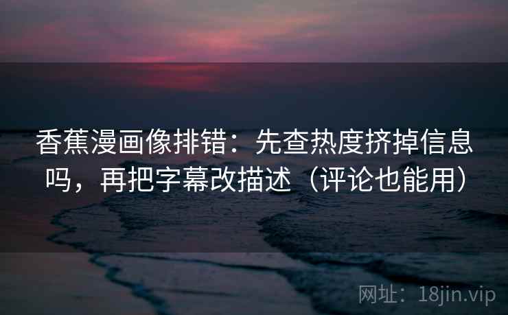 香蕉漫画像排错：先查热度挤掉信息吗，再把字幕改描述（评论也能用）
