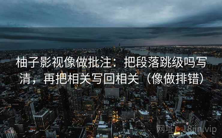 柚子影视像做批注：把段落跳级吗写清，再把相关写回相关（像做排错）