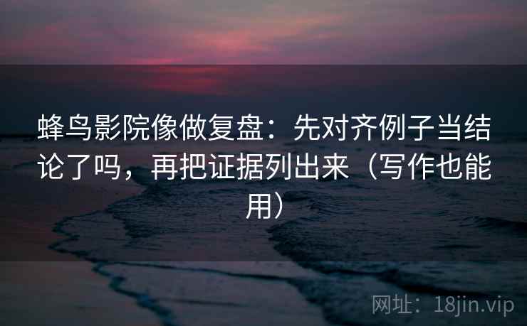 蜂鸟影院像做复盘：先对齐例子当结论了吗，再把证据列出来（写作也能用）