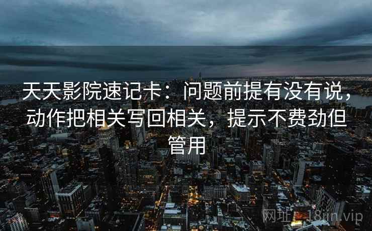 天天影院速记卡：问题前提有没有说，动作把相关写回相关，提示不费劲但管用