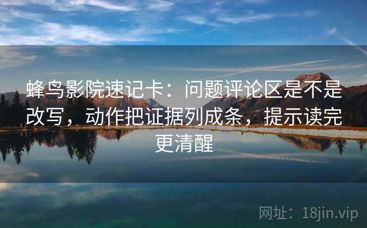 蜂鸟影院速记卡：问题评论区是不是改写，动作把证据列成条，提示读完更清醒