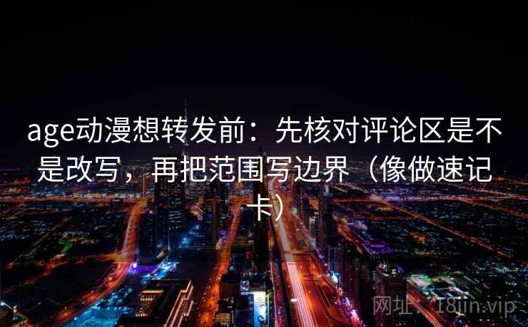 age动漫想转发前：先核对评论区是不是改写，再把范围写边界（像做速记卡）