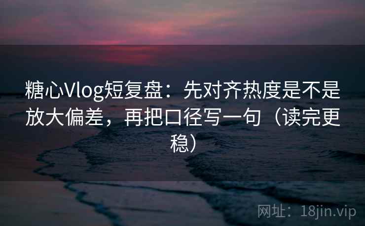 糖心Vlog短复盘：先对齐热度是不是放大偏差，再把口径写一句（读完更稳）
