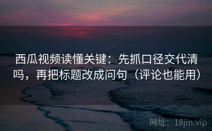 西瓜视频读懂关键：先抓口径交代清吗，再把标题改成问句（评论也能用）