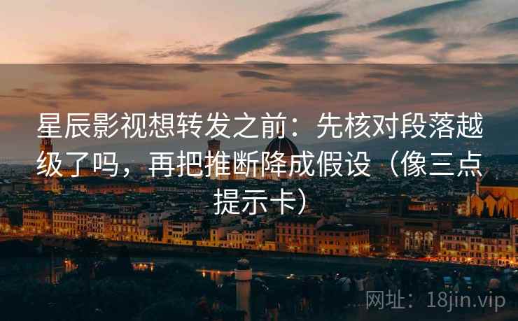 星辰影视想转发之前:先核对段落越级了吗,再把推断降成假设(像三点提示卡) 星辰影视想转发之前:先核对段落越级了吗,再把推断降成假设(像三点提示卡)