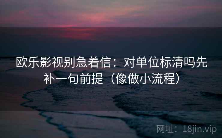 欧乐影视别急着信：对单位标清吗先补一句前提（像做小流程）