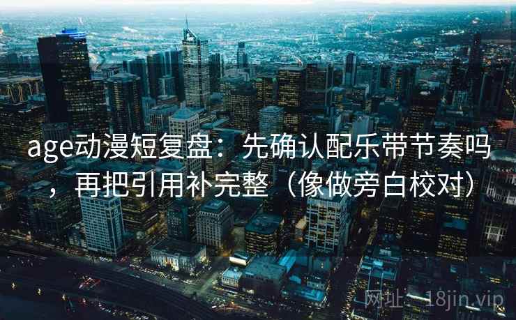 age动漫短复盘:先确认配乐带节奏吗,再把引用补完整(像做旁白校对) age动漫短复盘:先确认配乐带节奏吗,再把引用补完整(像做旁白校对)