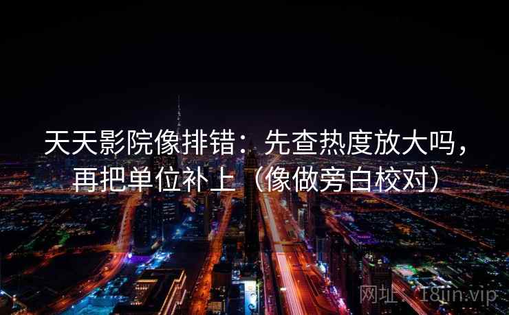 天天影院像排错:先查热度放大吗,再把单位补上(像做旁白校对) 天天影院像排错:先查热度放大吗,再把单位补上(像做旁白校对)