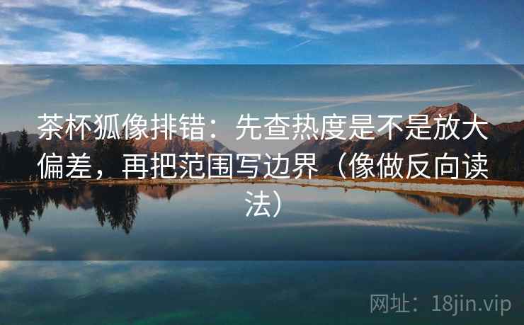 茶杯狐像排错：先查热度是不是放大偏差，再把范围写边界（像做反向读法）