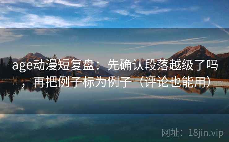 age动漫短复盘:先确认段落越级了吗,再把例子标为例子(评论也能用) age动漫短复盘:先确认段落越级了吗,再把例子标为例子(评论也能用)