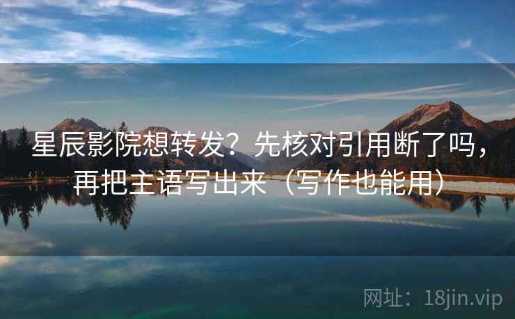星辰影院想转发？先核对引用断了吗，再把主语写出来（写作也能用）