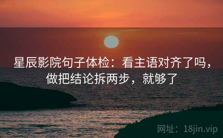 星辰影院句子体检：看主语对齐了吗，做把结论拆两步，就够了