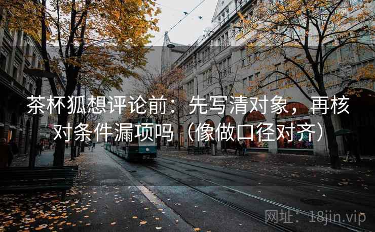 茶杯狐想评论前:先写清对象,再核对条件漏项吗(像做口径对齐) 茶杯狐想评论前:先写清对象,再核对条件漏项吗(像做口径对齐)