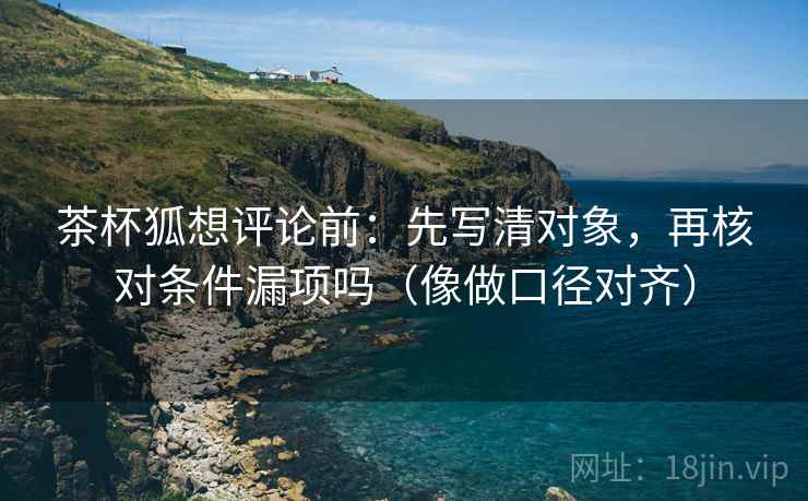 茶杯狐想评论前:先写清对象,再核对条件漏项吗(像做口径对齐) 茶杯狐想评论前:先写清对象,再核对条件漏项吗(像做口径对齐)