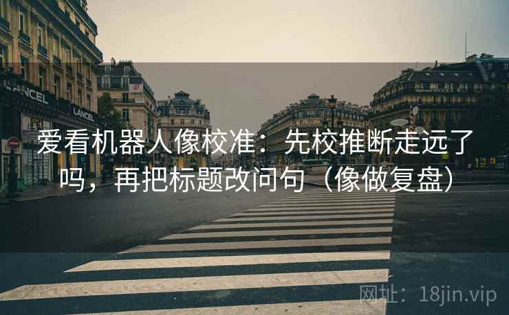 爱看机器人像校准:先校推断走远了吗,再把标题改问句(像做复盘) 爱看机器人像校准:先校推断走远了吗,再把标题改问句(像做复盘)