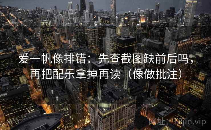 爱一帆像排错：先查截图缺前后吗，再把配乐拿掉再读（像做批注）