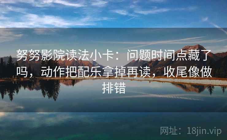 努努影院读法小卡:问题时间点藏了吗,动作把配乐拿掉再读,收尾像做排错 努努影院读法小卡:问题时间点藏了吗,动作把配乐拿掉再读,收尾像做排错