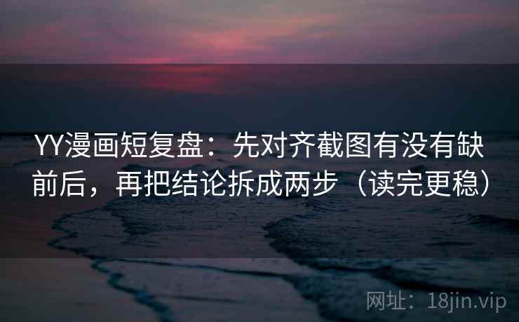 YY漫画短复盘：先对齐截图有没有缺前后，再把结论拆成两步（读完更稳）