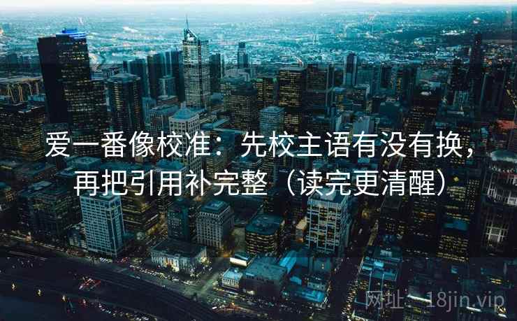 爱一番像校准：先校主语有没有换，再把引用补完整（读完更清醒）