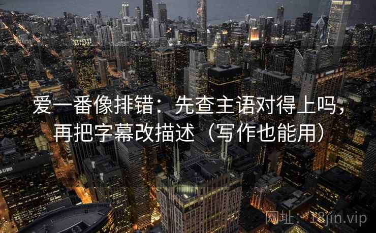 爱一番像排错:先查主语对得上吗,再把字幕改描述(写作也能用) 爱一番像排错:先查主语对得上吗,再把字幕改描述(写作也能用)