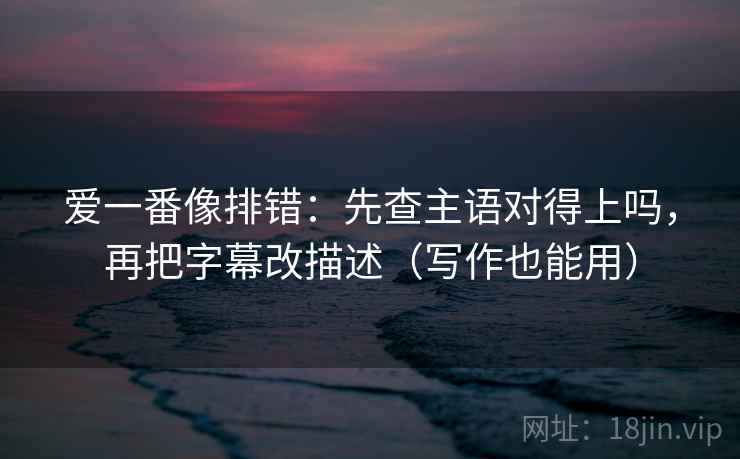 爱一番像排错:先查主语对得上吗,再把字幕改描述(写作也能用) 爱一番像排错:先查主语对得上吗,再把字幕改描述(写作也能用)