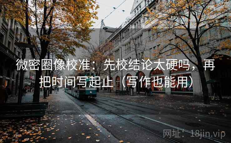 微密圈像校准：先校结论太硬吗，再把时间写起止（写作也能用）