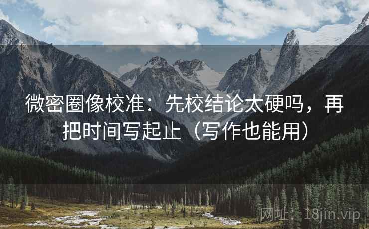 微密圈像校准:先校结论太硬吗,再把时间写起止(写作也能用) 微密圈像校准:先校结论太硬吗,再把时间写起止(写作也能用)