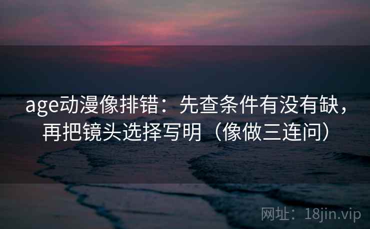age动漫像排错：先查条件有没有缺，再把镜头选择写明（像做三连问）