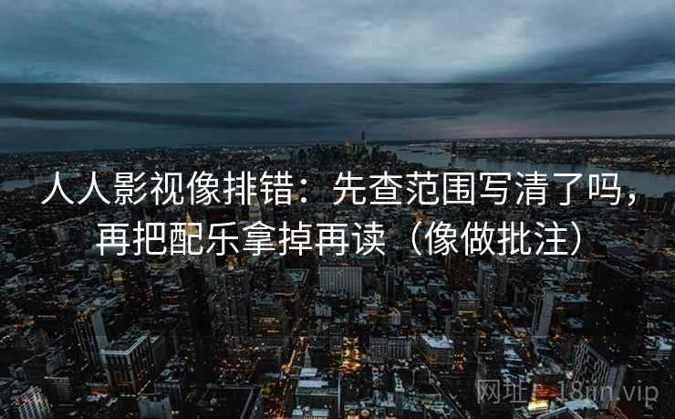 人人影视像排错:先查范围写清了吗,再把配乐拿掉再读(像做批注) 人人影视像排错:先查范围写清了吗,再把配乐拿掉再读(像做批注)