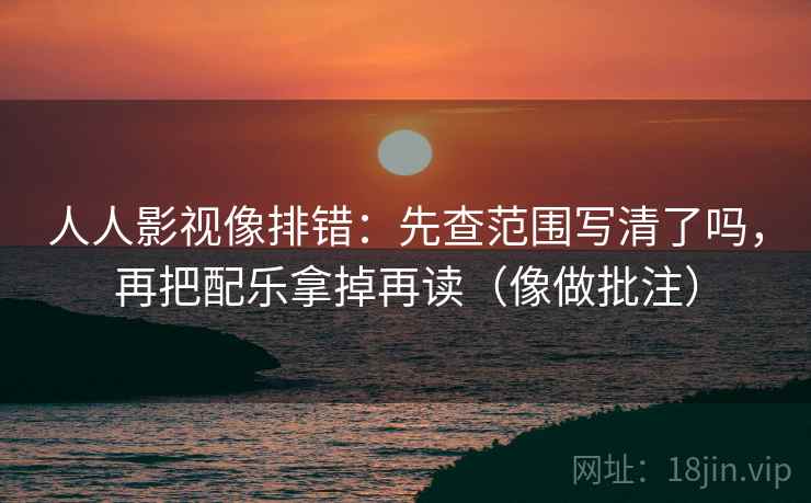 人人影视像排错:先查范围写清了吗,再把配乐拿掉再读(像做批注) 人人影视像排错:先查范围写清了吗,再把配乐拿掉再读(像做批注)