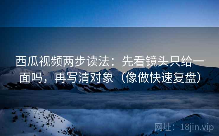 西瓜视频两步读法:先看镜头只给一面吗,再写清对象(像做快速复盘) 西瓜视频两步读法:先看镜头只给一面吗,再写清对象(像做快速复盘)
